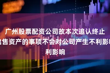 广州股票配资公司故本次追认终止出售资产的事项不会对公司产生不利影响